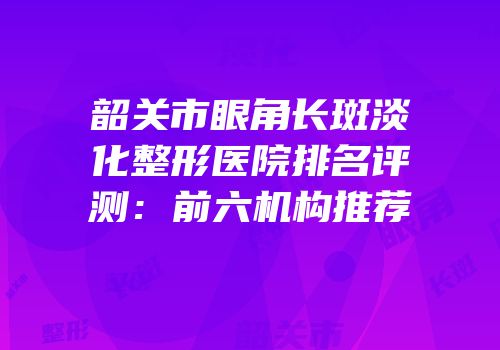 韶关市眼角长斑淡化整形医院排名评测：前六机构推荐