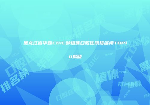 黑龙江省华西CDIC种植体口腔医院排名榜TOP10揭晓