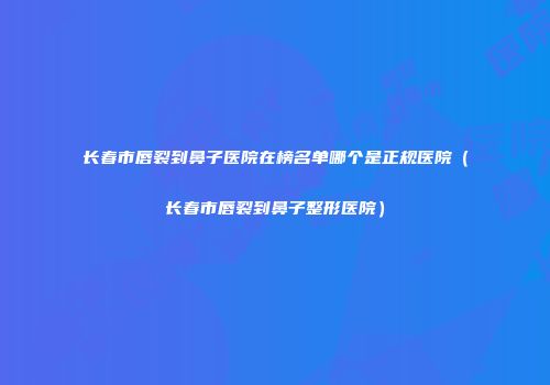 长春市唇裂到鼻子医院在榜名单哪个是正规医院（长春市唇裂到鼻子整形医院）