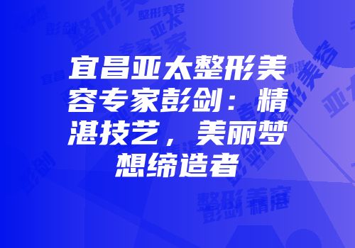 宜昌亚太整形美容专家彭剑：精湛技艺，美丽梦想缔造者