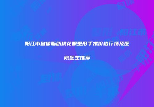 阳江市自体脂肪桃花眼整形手术价格行情及医院医生推荐