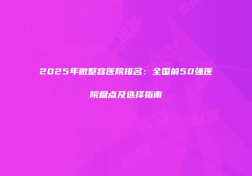 2025年微整容医院排名：全国前50强医院盘点及选择指南