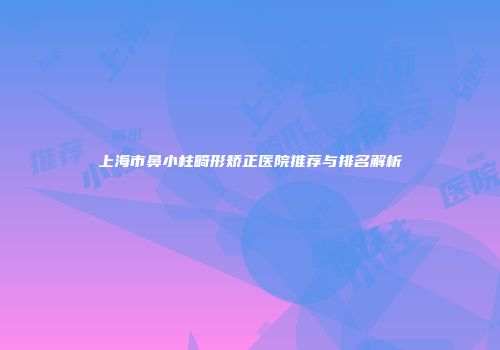 上海市鼻小柱畸形矫正医院推荐与排名解析