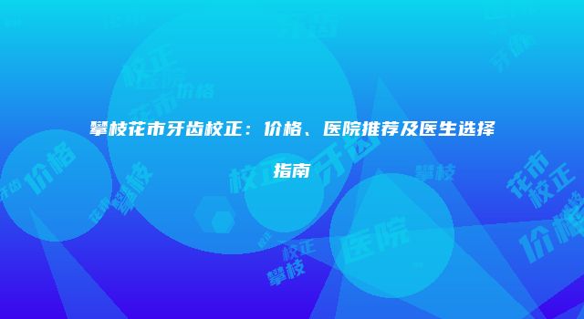 攀枝花市牙齿校正：价格、医院推荐及医生选择指南