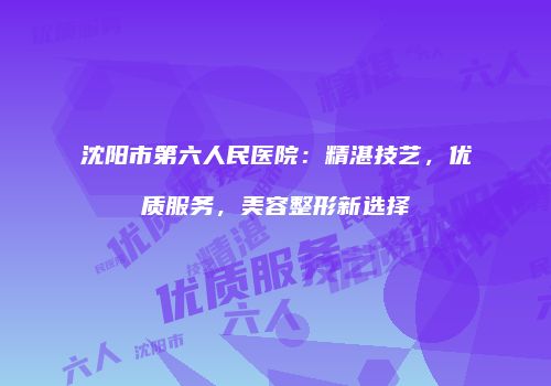 沈阳市第六人民医院：精湛技艺，优质服务，美容整形新选择