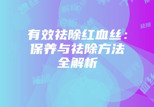 有效祛除红血丝：保养与祛除方法全解析