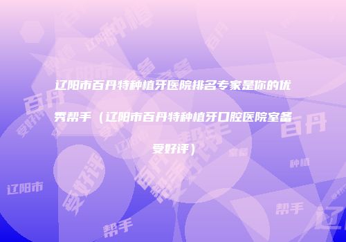 辽阳市百丹特种植牙医院排名专家是你的优秀帮手（辽阳市百丹特种植牙口腔医院室备受好评）