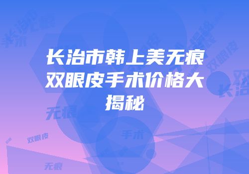 长治市韩上美无痕双眼皮手术价格大揭秘