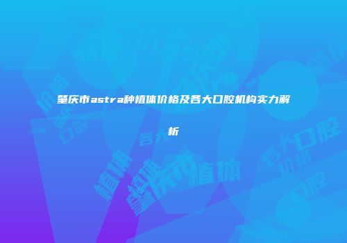 肇庆市astra种植体价格及各大口腔机构实力解析