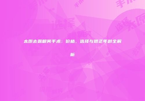 太原去露龈笑手术：价格、选择与矫正年龄全解析