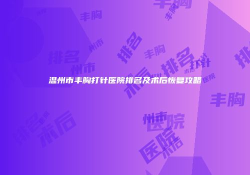 温州市丰胸打针医院排名及术后恢复攻略