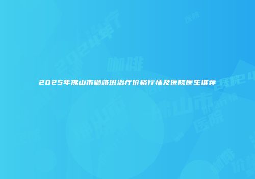 2025年佛山市咖啡斑治疗价格行情及医院医生推荐