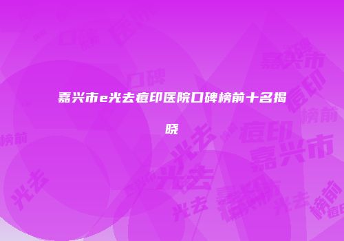 嘉兴市e光去痘印医院口碑榜前十名揭晓