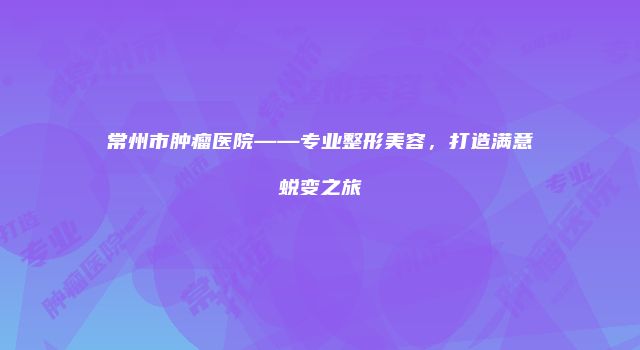 常州市肿瘤医院——专业整形美容，打造满意蜕变之旅