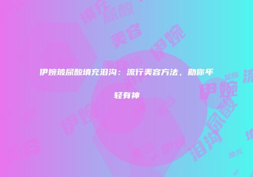 伊婉玻尿酸填充泪沟：流行美容方法，助你年轻有神