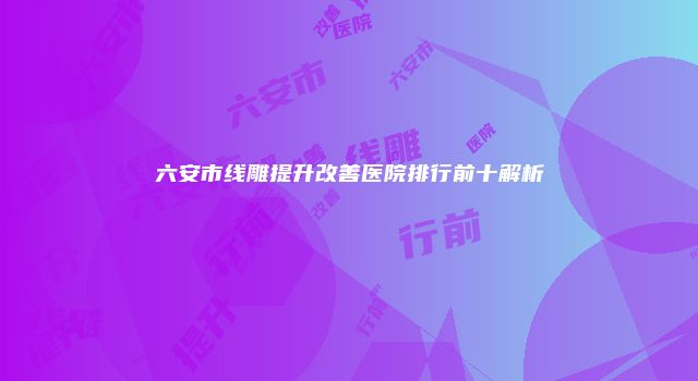 六安市线雕提升改善医院排行前十解析
