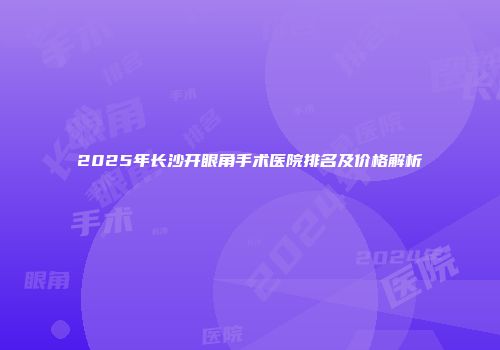 2025年长沙开眼角手术医院排名及价格解析