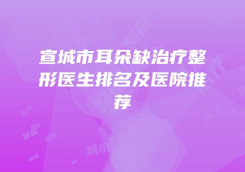 宣城市耳朵缺治疗整形医生排名及医院推荐