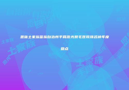 恩施土家族苗族自治州手臂激光脱毛医院排名榜年度盘点