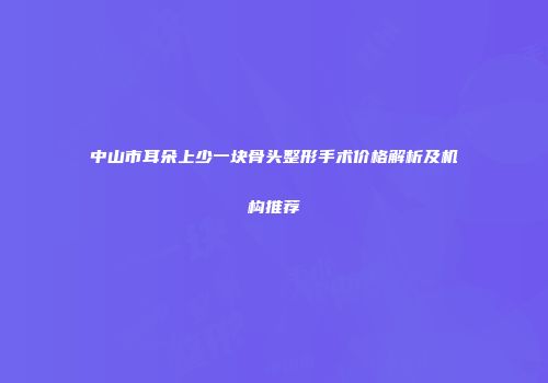 中山市耳朵上少一块骨头整形手术价格解析及机构推荐