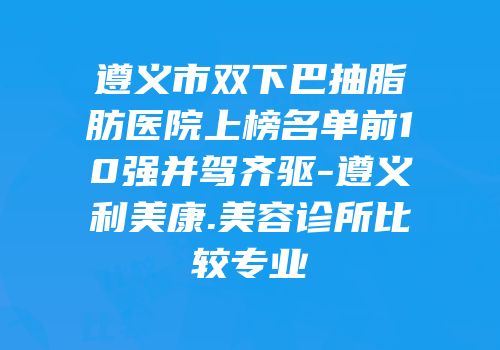 遵义市双下巴抽脂肪医院上榜名单前10强并驾齐驱-遵义利美康.美容诊所比较专业