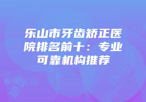 乐山市牙齿矫正医院排名前十：专业可靠机构推荐