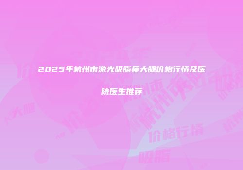 2025年杭州市激光吸脂瘦大腿价格行情及医院医生推荐