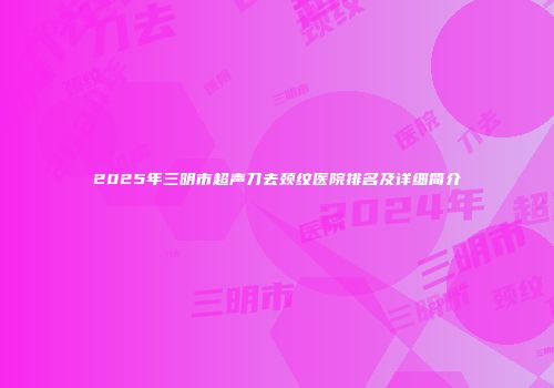 2025年三明市超声刀去颈纹医院排名及详细简介