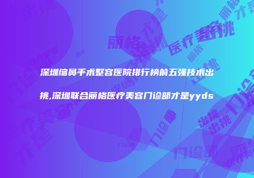 深圳缩鼻手术整容医院排行榜前五强技术出挑,深圳联合丽格医疗美容门诊部才是yyds