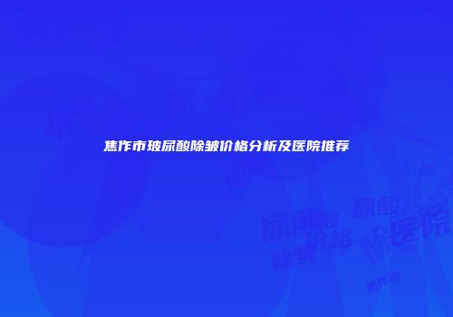 焦作市玻尿酸除皱价格分析及医院推荐