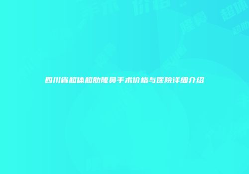 四川省超体超肋隆鼻手术价格与医院详细介绍