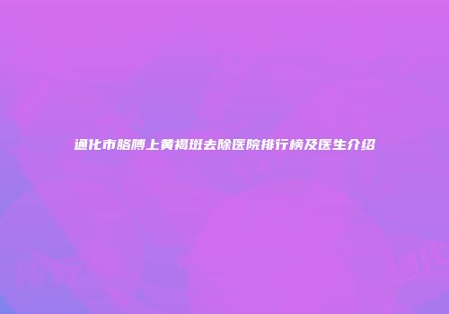 通化市胳膊上黄褐斑去除医院排行榜及医生介绍