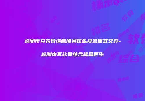 株洲市耳软骨综合隆鼻医生排名便宜又好-株洲市耳软骨综合隆鼻医生