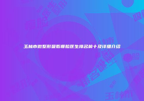 玉林市微整形吸脂瘦脸医生排名前十及详细介绍