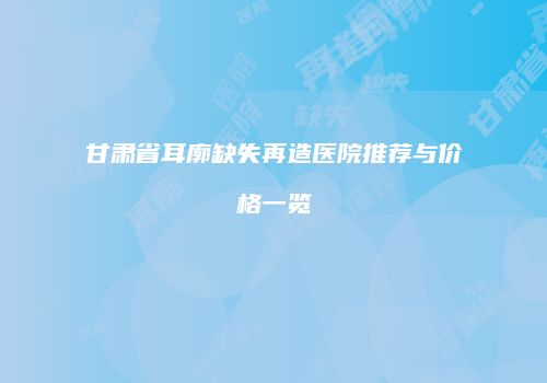 甘肃省耳廓缺失再造医院推荐与价格一览