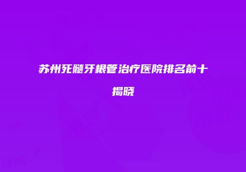 苏州死髓牙根管治疗医院排名前十揭晓