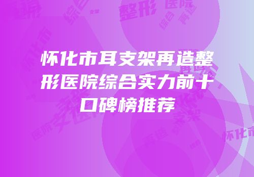 怀化市耳支架再造整形医院综合实力前十口碑榜推荐
