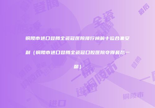 铜陵市进口登腾全瓷冠医院排行榜前十位合集安利（铜陵市进口登腾全瓷冠口腔医院夺得最后一席）