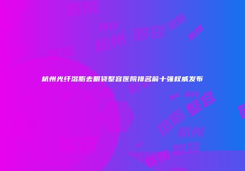杭州光纤溶脂去眼袋整容医院排名前十强权威发布