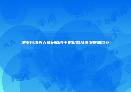 湖南省治先天耳朵畸形手术价格及医院医生推荐