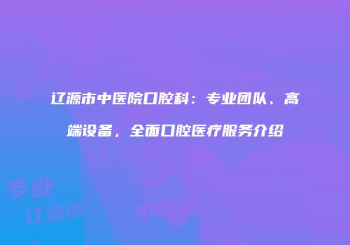 辽源市中医院口腔科：专业团队、高端设备，全面口腔医疗服务介绍