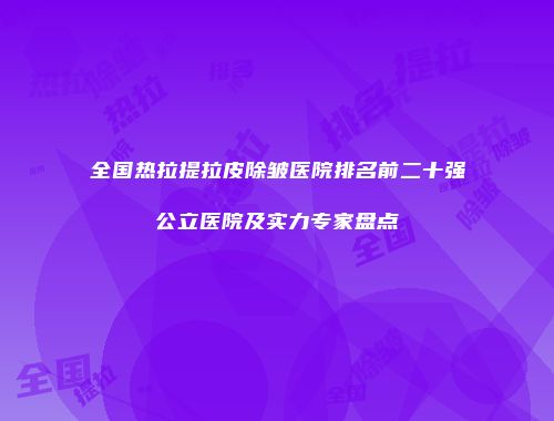 全国热拉提拉皮除皱医院排名前二十强公立医院及实力专家盘点