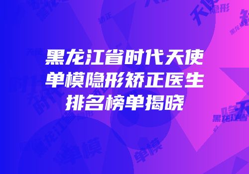 黑龙江省时代天使单模隐形矫正医生排名榜单揭晓