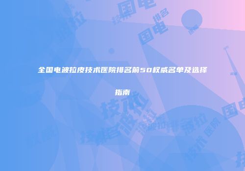 全国电波拉皮技术医院排名前50权威名单及选择指南