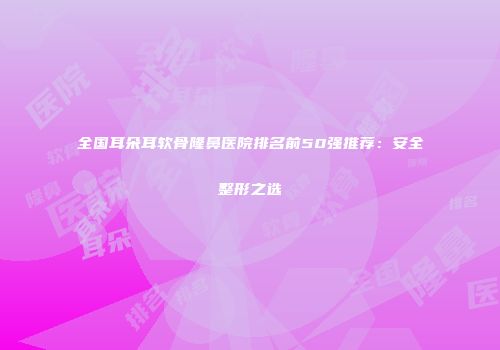 全国耳朵耳软骨隆鼻医院排名前50强推荐：安全整形之选