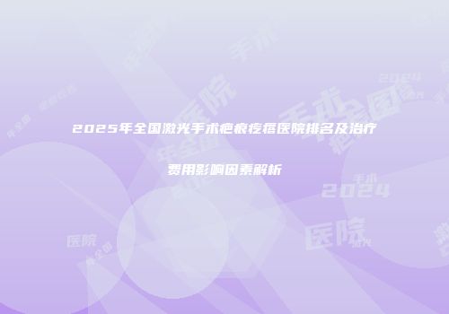 2025年全国激光手术疤痕疙瘩医院排名及治疗费用影响因素解析