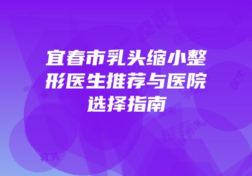 宜春市乳头缩小整形医生推荐与医院选择指南