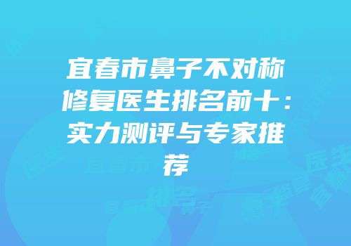 宜春市鼻子不对称修复医生排名前十：实力测评与专家推荐