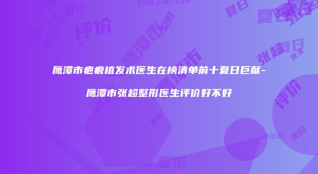 鹰潭市疤痕植发术医生在榜清单前十夏日巨献-鹰潭市张超整形医生评价好不好