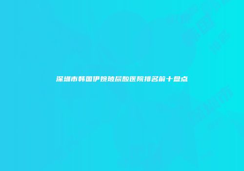 深圳市韩国伊婉玻尿酸医院排名前十盘点